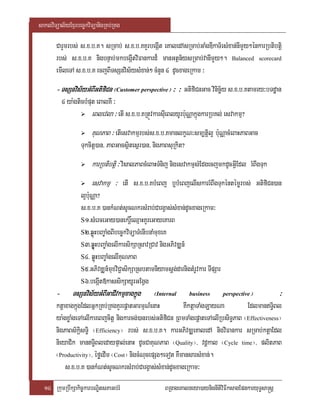 saklviTüal½yExµrbec©kviTüanigRKb;RKg

       CarYmrbs; s>x>b>K. sRmab; s>x>b>KKYrbegIát eKaledAsRmab;GaMgDIkaT½rsMxan;nImYy²énkarRbtibtþi
       rbs; s>x>b>K nigbnÞab;mkbegIátviFankard¾ manGtßn½ysRmab;vanImYy². Balanced scorecard
       emIleTA s>x>b>K ecjBITsSnvis½ysMxan;² cMnYn 4 dUcxageRkam ³
       - TsSnvis½yGMBIGtifiCn ¬Customer perspective¦ ³ ³ GtifiCnGac vinicä½y s>x>b>Ktamry³bTdæan
           4 ya:gticbMput eBalKW ³
                       eBlevla ³ etI s>x>b>KRtÚvkarsIueBlyUrb:uNÑakñúgkarRbKl; esvakmµ?
                       KuNPaB ³ etIesvakmµrbs;s>x>b>KmanlkçN³sm,tþil¥ b:uNÑacMeBaHPaBGac
                   Tukcitþ)an/ PaBGacsßitesßr)an/ nigPaBsuRkit?
                       karRbtibtþi ³ visalPaBcMeBaHTMnij nigesvakmµsMEdgecjmkdUcGIVEdl rMBwgTuk
                       esvakmµ ³ etI s>x>b>KbMeBj b¤bMeBjelIskarrMBwgTukéntémørbs; GtifiCn)an
                   l¥bu:NÑa?
                   s>x>b>K )ankMNt;sUcNkrsMrab;CargVas;sMxan;dUcxageRkam³
                   S1>sMerceGay)anekrþ×eQµaHKYreGayeKarB
                   S2>qøúHbBa©aMgBIbec©kviTüaTMenIbnaMmuxeK
                   S3>qøUúHbBa©aMgelIkarsikSaRsavRCav nigGPivDÆn_
                   S4> qøúHbBa©aMgelIKuNPaB
                   S5>GPivDÆn_muxviC¢asikSaRsbtamniyamsþg;darnigtMrUvkar TIpSar
                   S6>begáIt»kassikSayUrGEgVg
       -       TsSnvis½yGMBIGaCIvkmµxagkñúg
                                    xagkñ         ¬Internal       business        perspective   ¦       ³
       ktþaxagkñúgEdlGñkRKb;RKgKYrepþatGarmµN_enaH          KWktþaTaMgLayNa           EdlmanT§iBl
       ya:gxøaMgeTAelIkareBjcitþ nigkarcg;)anrbs;GtifiCn RBmTaMgepþateTAelIRbsiT§PaB ¬Effectiveness¦
       nigPaBs½kiþsTi§ ¬Efficiency¦ rbs; s>x>b>K. karGPivDÆeKaledA nigviFankar sRmab;ktþaEdl
       nieyaCik manT§iBledaypÞal;enaH dUcCaKuNPaB ¬Quality¦/ vdþkal ¬Cycle time¦/ plitPaB
       ¬Productivity¦/ éføedIm ¬Cost¦ nigcMNucepSg²eTot KWmansarsMxan;.
           s>x>b>K )ankMNt;sUcNkrsMrab;CargVas;sMxan;dUcxageRkam³
  14 RkumRbwkSakic©karbNÐitsPaGb;rM                    BRgageKalneya)aynignItiviFIksagEpnkaryuT§sa®sþ
 