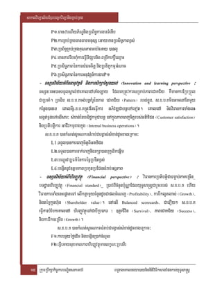 saklviTüal½yExµrbec©kviTüanigRKb;RKg

               P1>manzbNIyP½NÐnigRbB½n§kargarTMenIb
               P2>karRKb;RKgFanFanmnusS eGaymanRbsiT§PaBx<s;
               P3>RbB½n§RKb;RKgKuNPaBGb;rMeGay )anl¥
               P4>manPaBrwgmaMukareFVITIpSarnig BRgwkekrþ×eQµaH
               P5>RbsiT§PaBénkarsMerccitþ nigRbtiPUkmµGMNac
               P6>RbsiT§PaBénkarGnuvtþn_kargarP1
       - TsSnvis½yGMBInnanuvtþn_ nigkarsikSaEsVgyl;; ¬Innovation
                                                yl                        and learning perspective       ³
       TsSn³enH)anTTYlsÁal;faeKaledATaMgLay EdleKRtÚvkarsRmab;PaBeCaKC½y KWmankarERbRbÜl
       CaRbcaM. Rbsin s>x>b>Kcg;bnþKMrUénPaB eCaKC½y ¬Pattern¦ rbs;xøÜn/ s>x>b>KminGacenAEtmYy
       kEnøg)aneT eBalKWS>x>b>KRtÚvEteFIVkar GPivDÆCabnþeTAeTot. eKaledA nigviFankarTaMgenH
       sgát;F¶n;eTAelIsar³ sMxan;énbsidækmµCabnþ enAkñúgPaBeBjcitþrbs;GtifiCn ¬Customer satisfaction¦
       nigRbtibtþikar GaCIvkmµxagkñúg ¬Internal business operations¦.
            s>x>b>K )ankMNt;sUcNkrsMrab;CargVas;sMxan;dUcxageRkam³
                L1>TTYl)ankareBjcitþBIGtfiCn
                L2>TTYl)ankarTak;TajnigrkSa)anbuKÁlikeqñIm
                L3>bNþúHvb,Fm’énkarécñRbDitx<s;
                L4>begáItnUv]tþmPaBRbkYtRbECgsMrab;GgÁPaB
       - TsSnvis½yGMBIhirBaØvtßú ¬Financial perspective¦ ³ viFankarRbtibtþiCaTmøab;PaKeRcIn_
       bTdæanhirBaØvtßú ¬Financial standard¦_ R)ab;BIcMnYnb:uNÑaEdlyuT§sa®sþCarYmrbs; s>x>b>K ehIy
       viFankarTaMgenHepþateTA elIktþamYycMnYndUcCaplcMeNj ¬Profitability¦/ karrIklUtlas; ¬Growth¦/
       nigtémøkUnh‘un ¬Shareholder value¦. enAelI Balanced scorecards/ CaerOy² s>x>b>K
       eFIVkarbMEbkeKaledA hirBaØvtßúeTACabIRbePT ³ ]tþrCIvit ¬Survival¦/ PaBeCaKC½y ¬Success¦/
       nigkarrIkceRmIn ¬Growth¦.
                   s>x>b>K )ankMNt;sUcNkrsMrab;CargVas;sMxan;dUcxageRkam³
                F1>karbnßyéføedIm nigbegáInR)ak;cMNUl
                F2>eFVIeGaysuxmalPaBhirBaØvtßúmanlkçN³RbesIr




  15 RkumRbwkSakic©karbNÐitsPaGb;rM                     BRgageKalneya)aynignItiviFIksagEpnkaryuT§sa®sþ
 