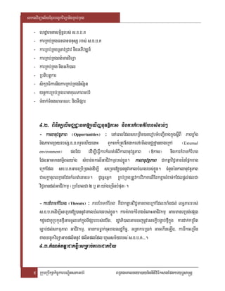 saklviTüal½yExµrbec©kviTüanigRKb;RKg

   -   ehdæarcnasm<½n§rbs; s>x>b>K
   -   karRKb;RKgFnFanmnusS rbs; s>x>b>K
   -   karRKb;RKgRsavRCav nigGPivDÆn_
   -   karRKb;RKgBt’manviTüa
   -   karRKb;RKg nigGPi)al
   -   Rbtibtþkar
   -   sikSaFikarnigkarRKb;RKgnisiSt
   -   ynþkarRKb;RKgFanaKuNPaBGb;rM
   -   TMnak;TMngsaFarN³ nigTIpSar


       4>2> BinitüelImCÄdæanrk[eXIjnUv»kas nigkarKMramkMEhgsMxan;²
       - kalanuvtþPaB ¬Opportunities¦ ³ enAeBlEdlshRKin)anerobcMbBa¢IxagkñúgsþIBI PaBxøaMg
       nigPaBexSayrbs;S>x>b>KrYcehIyenaH BYkeKk¾RtÚvEtgakeTAemIlmCÄdæanxageRkA ¬External
       environment¦       pgEdr edIm,IeFIVkarkMNt;GMBIkalanuvtþPaB ¬»kas¦ nigkarKMramkMEhg
       EdlGacmanT§iBlya:g sMxan;mkelIGaCIvkmµrbs;xøÜn. kalanuvtþPaB CaktþaviC¢manénEpñkxag
       eRkAEdl sx>b>KGaceRbIR)as;edIm,I seRmc[)annUveKalbMNgrbs;xøÜn. cMnYnénkalanuvtþPaB
       CaskþanuBlKµanEdnkMNt;enaHeT. dUecñHGñk RKb;RKgRtUvkarviPaKelIEtktþasMxan;²Edlpþl;plCa
       viC¢mandl;GaCIvkmµ ¬RbEhlCa 2 b¤ 3 ya:geRcInbMput¦.

       - karKMramkMEhg ¬Threats¦ ³ karKMramkMEhg KWCaktþaGviC¢manxageRkAEdlraraMgdl; lT§PaBrbs;
       s>x>b>KedIm,IseRmc[)annUveKalbMNgrbs;xøÜn. karKMramkMEhgcMeBaHGaCIvkmµ GacmanTRmg;epSg
       ²dUcCaKURbkYtfµIGaccUleTAkñúgTIpSarrbs;eyIg/ rdæaPi)alGacecjnUvesckþIbgÁab;fµIkñúg kardak;kRmit
       c,ab;dl;skmµPaB GaCIvkmµ/ mankarFøak;cuHxagesdækic©/ GRtakarR)ak; GacekIneLIg/ karrIkceRmIn
       xagbec©kviTüaGacplitnUv plitplEdl hYssm½yrbs ;s>x>b>K>>>.
       4>3>kMNt;ktþaCaKnwøHsRmab;PaBeCaKC½y


    5 RkumRbwkSakic©karbNÐitsPaGb;rM                BRgageKalneya)aynignItiviFIksagEpnkaryuT§sa®sþ
 
