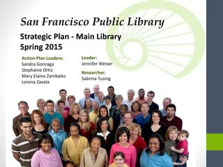 San Francisco Public Library
Strategic Plan - Main Library
Spring 2015
Leader:
Jennifer Weiser
Researcher:
Sabrina Tusing
Action Plan Leaders:
Sandra Gonzaga
Stephanie Ortiz
Mary Elaine Zambales
Lorena Zavala
 