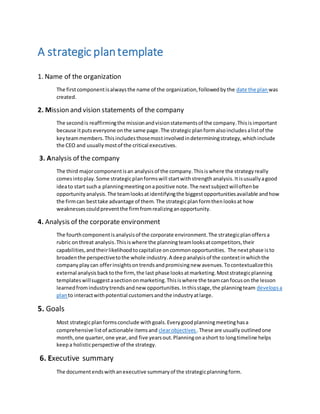 A strategic plantemplate
1. Name of the organization
The firstcomponentisalwaysthe name of the organization,followedbythe date the plan was
created.
2. Mission and vision statements of the company
The secondis reaffirmingthe missionandvisionstatementsof the company.Thisisimportant
because itputseveryone onthe same page.The strategicplanformalsoincludesalistof the
keyteammembers.Thisincludesthosemostinvolvedindeterminingstrategy,whichinclude
the CEO and usuallymostof the critical executives.
3. Analysis of the company
The third majorcomponentisan analysisof the company.Thisiswhere the strategyreally
comesintoplay.Some strategicplanformswill startwithstrengthanalysis.Itisusuallyagood
ideato start sucha planningmeetingonapositive note.The nextsubjectwilloftenbe
opportunityanalysis.The teamlooksatidentifyingthe biggestopportunitiesavailable andhow
the firmcan besttake advantage of them.The strategicplanformthenlooksat how
weaknessescouldpreventthe firmfromrealizinganopportunity.
4. Analysis of the corporate environment
The fourthcomponentisanalysisof the corporate environment.The strategicplanoffersa
rubric onthreat analysis.Thisiswhere the planningteamlooksatcompetitors,their
capabilities,andtheirlikelihoodtocapitalize oncommonopportunities. The nextphase isto
broadenthe perspectivetothe whole industry.A deepanalysisof the contextinwhichthe
companyplaycan offerinsightsontrendsandpromisingnew avenues.Tocontextualizethis
external analysisbacktothe firm, the last phase looksatmarketing.Moststrategicplanning
templateswillsuggestasectiononmarketing.Thisiswhere the teamcanfocuson the lesson
learnedfromindustrytrendsandnew opportunities.Inthisstage,the planningteam developsa
planto interactwithpotential customersandthe industryatlarge.
5. Goals
Most strategicplanformsconclude withgoals.Everygoodplanningmeetinghasa
comprehensive listof actionable itemsand clearobjectives .These are usually outlinedone
month,one quarter,one year,and five yearsout.Planningonashort to longtimeline helps
keepa holisticperspective of the strategy.
6. Executive summary
The documentendswithanexecutive summaryof the strategicplanningform.
 