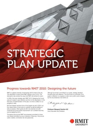 Strategic
plan update

progress towards rMit 2010: designing the future
RMIT is a global university of technology with its heart in the city.     Although we remain committed to our goals, strategy develops
This description is about what RMIT aspires to be in 2010. The            through action and reflection. This document is a reminder of our
description also evokes the ways that RMIT will achieve its vision.       goals, a reflection on progress to date, and a call to action shaped
                                                                          by the circumstances now before us.
In 2006 a five-year strategic plan RMIT 2010: Designing the Future
was put in place to give direction and form to this description. In the
third year of implementation of this plan, it is time to reflect on our
progress to date.
We have already reached some of the targets we set in 2005, but
this means there is more work to maintain as well as building on
early successes. Other goals are still to be reached, but with            Professor Margaret Gardner AO
continued focus and further improvement I am confident that they
                                                                          Vice-Chancellor and President
can be realised by 2010.
Throughout this journey RMIT has remained committed to those
core values that define us as an institution of learning—that we are
useful, creative, connected, fair and passionate.
 