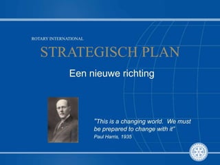 ROTARY INTERNATIONAL STRATEGISCH PLAN Een nieuwe richting “This is a changing world.  We must be prepared to change with it” Paul Harris, 1935 