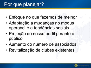 Por que planejar? Enfoque no que fazemos de melhor Adaptação a mudanças no modus operandi e a tendências sociais Projeção do nosso perfil perante o público Aumento do número de associados Revitalização de clubes existentes 