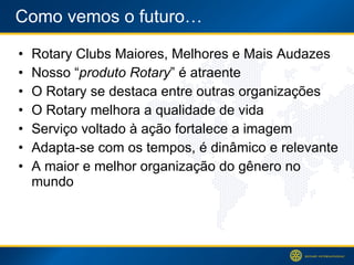 Como vemos o futuro… Rotary Clubs Maiores, Melhores e Mais Audazes Nosso  “ produto Rotary ” é atraente O Rotary se destaca entre outras organizações O Rotary melhora a qualidade de vida Serviço voltado à ação fortalece a imagem Adapta-se com os tempos, é dinâmico e relevante A maior e melhor organização do gênero no mundo 