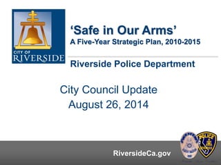 ‘Safe in Our Arms’ 
A Five-Year Strategic Plan, 2010-2015 
Riverside Police Department 
City Council Update 
August 26, 2014 
RiversideCa.gov RiversideCa.gov 
 