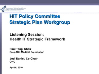 HIT Policy Committee Strategic Plan Workgroup Listening Session: Health IT Strategic Framework Paul Tang, Chair Palo Alto Medical Foundation Jodi Daniel, Co-Chair ONC April 6, 2010 