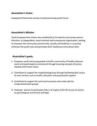 Association's Vision:
Empowered Palestinian society to build promising youth future
Association's Mission:
Youth Empowerment Centre was established to To lead the civil society work in
Palestine, as independent, social oriented and humanitarian organization, seeking
to empower the community economically, socially and healthily in a way that
enhances the youth roles and promotes their intellectual and cultural skills.
Association's goals:
1- Empower youth and young people to build a community of healthy physical,
social and psychological environment through ensuring concepts of justice,
equality and human values
2- Contribute to support the marginalized groups through facilitating their access
to main services such as health, education and psychosocial support
3- Contribute to support the communal economy and create jobs for
marginalized youth groups.
4- Empower women to participate fully in all aspect of the life across all sectors
as psychological, economical and legal.
 