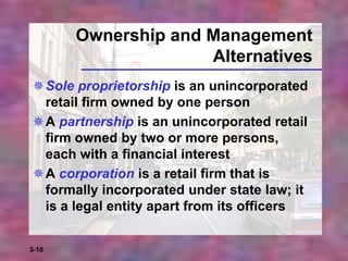 3-10
Ownership and Management
Alternatives
Sole proprietorship is an unincorporated
retail firm owned by one person
A partnership is an unincorporated retail
firm owned by two or more persons,
each with a financial interest
A corporation is a retail firm that is
formally incorporated under state law; it
is a legal entity apart from its officers
 