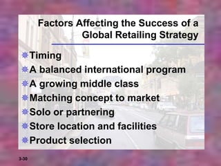 3-30
Factors Affecting the Success of a
Global Retailing Strategy
Timing
A balanced international program
A growing middle class
Matching concept to market
Solo or partnering
Store location and facilities
Product selection
 
