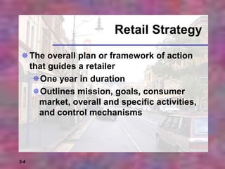 3-4
Retail Strategy
The overall plan or framework of action
that guides a retailer
One year in duration
Outlines mission, goals, consumer
market, overall and specific activities,
and control mechanisms
 