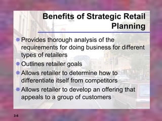 3-6
Benefits of Strategic Retail
Planning
Provides thorough analysis of the
requirements for doing business for different
types of retailers
Outlines retailer goals
Allows retailer to determine how to
differentiate itself from competitors
Allows retailer to develop an offering that
appeals to a group of customers
 