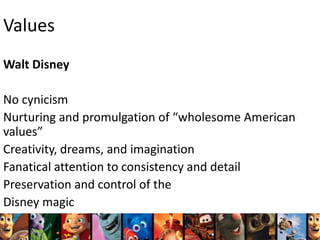 Values
Walt Disney
No cynicism
Nurturing and promulgation of “wholesome American
values”
Creativity, dreams, and imagination
Fanatical attention to consistency and detail
Preservation and control of the
Disney magic

 