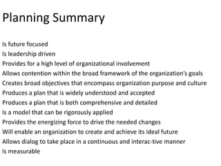 Planning Summary
Is future focused
Is leadership driven
Provides for a high level of organizational involvement
Allows contention within the broad framework of the organization’s goals
Creates broad objectives that encompass organization purpose and culture
Produces a plan that is widely understood and accepted
Produces a plan that is both comprehensive and detailed
Is a model that can be rigorously applied
Provides the energizing force to drive the needed changes
Will enable an organization to create and achieve its ideal future
Allows dialog to take place in a continuous and interac-tive manner
Is measurable

 