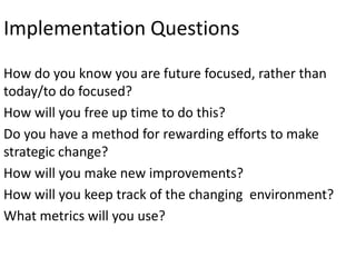 Implementation Questions
How do you know you are future focused, rather than
today/to do focused?
How will you free up time to do this?
Do you have a method for rewarding efforts to make
strategic change?
How will you make new improvements?
How will you keep track of the changing environment?
What metrics will you use?

 