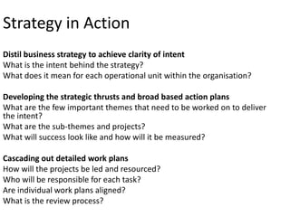 Strategy in Action
Distil business strategy to achieve clarity of intent
What is the intent behind the strategy?
What does it mean for each operational unit within the organisation?

Developing the strategic thrusts and broad based action plans
What are the few important themes that need to be worked on to deliver
the intent?
What are the sub-themes and projects?
What will success look like and how will it be measured?
Cascading out detailed work plans
How will the projects be led and resourced?
Who will be responsible for each task?
Are individual work plans aligned?
What is the review process?

 