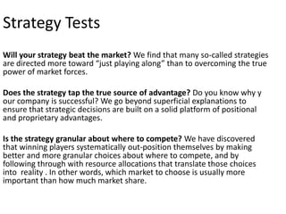 Strategy Tests
Will your strategy beat the market? We find that many so-called strategies
are directed more toward “just playing along” than to overcoming the true
power of market forces.
Does the strategy tap the true source of advantage? Do you know why y
our company is successful? We go beyond superficial explanations to
ensure that strategic decisions are built on a solid platform of positional
and proprietary advantages.
Is the strategy granular about where to compete? We have discovered
that winning players systematically out-position themselves by making
better and more granular choices about where to compete, and by
following through with resource allocations that translate those choices
into reality . In other words, which market to choose is usually more
important than how much market share.

 