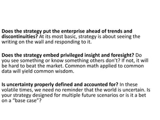 Does the strategy put the enterprise ahead of trends and
discontinuities? At its most basic, strategy is about seeing the
writing on the wall and responding to it.
Does the strategy embed privileged insight and foresight? Do
you see something or know something others don’t? If not, it will
be hard to beat the market. Common math applied to common
data will yield common wisdom.
Is uncertainty properly defined and accounted for? In these
volatile times, we need no reminder that the world is uncertain. Is
your strategy designed for multiple future scenarios or is it a bet
on a “base case”?

 