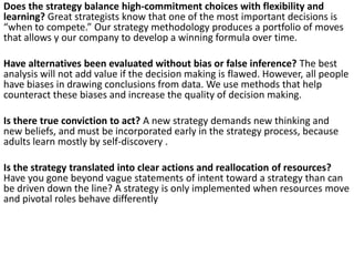 Does the strategy balance high-commitment choices with flexibility and
learning? Great strategists know that one of the most important decisions is
“when to compete.” Our strategy methodology produces a portfolio of moves
that allows y our company to develop a winning formula over time.
Have alternatives been evaluated without bias or false inference? The best
analysis will not add value if the decision making is flawed. However, all people
have biases in drawing conclusions from data. We use methods that help
counteract these biases and increase the quality of decision making.
Is there true conviction to act? A new strategy demands new thinking and
new beliefs, and must be incorporated early in the strategy process, because
adults learn mostly by self-discovery .
Is the strategy translated into clear actions and reallocation of resources?
Have you gone beyond vague statements of intent toward a strategy than can
be driven down the line? A strategy is only implemented when resources move
and pivotal roles behave differently

 