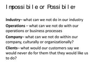 Im
possi bi l e or Possi bi l e?
Industry– what can we not do in our industry
Operations – what can we not do with our
operations or business processes
Company– what can we not do within our
company, culturally or organizationally?
Clients– what would our customers say we
would never do for them that they would like us
to do?

 