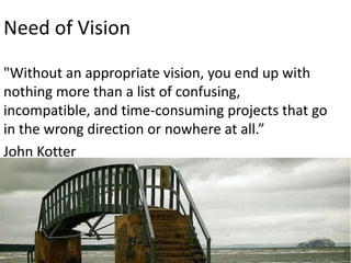 Need of Vision
"Without an appropriate vision, you end up with
nothing more than a list of confusing,
incompatible, and time-consuming projects that go
in the wrong direction or nowhere at all.”
John Kotter

 