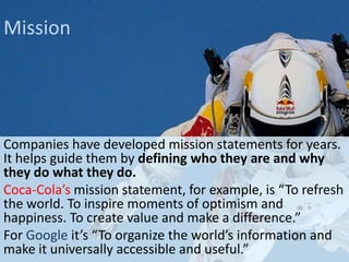 Mission

Companies have developed mission statements for years.
It helps guide them by defining who they are and why
they do what they do.
Coca-Cola’s mission statement, for example, is “To refresh
the world. To inspire moments of optimism and
happiness. To create value and make a difference.”
For Google it’s “To organize the world’s information and
make it universally accessible and useful.”

 