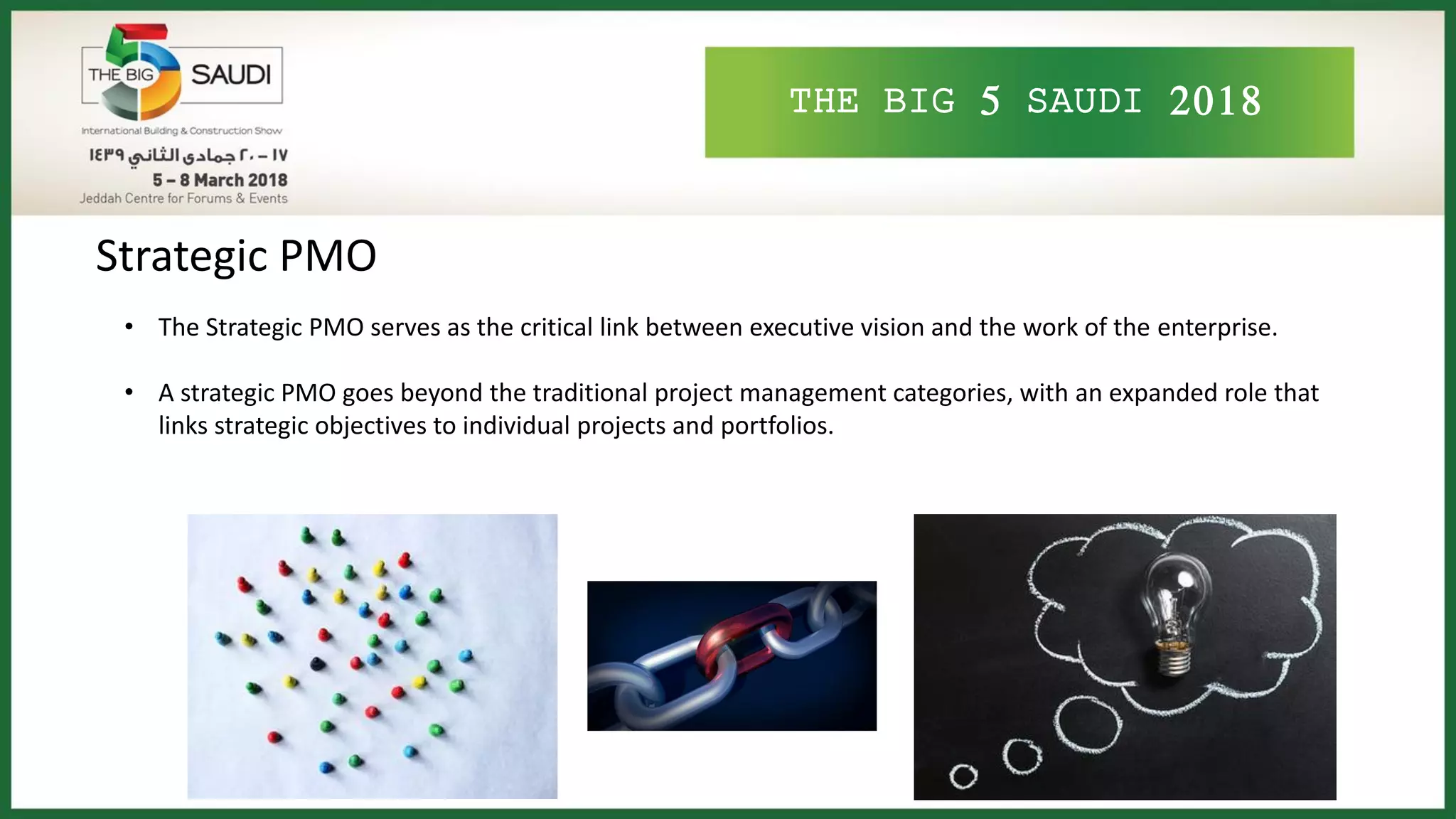 THE BIG 5 SAUDI 2018
Strategic PMO
• The Strategic PMO serves as the critical link between executive vision and the work of the enterprise.
• A strategic PMO goes beyond the traditional project management categories, with an expanded role that
links strategic objectives to individual projects and portfolios.
 