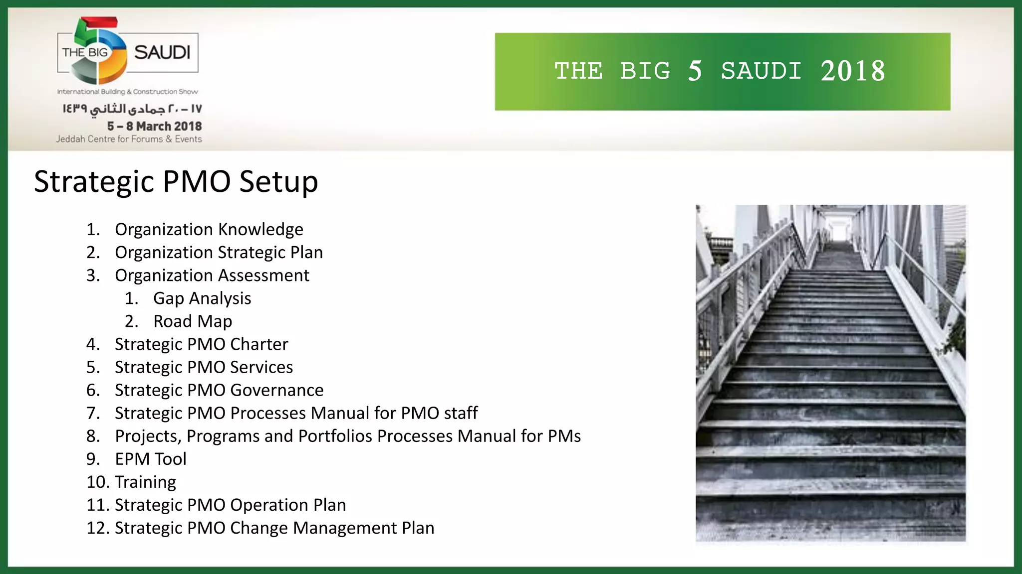 THE BIG 5 SAUDI 2018
Strategic PMO Setup
1. Organization Knowledge
2. Organization Strategic Plan
3. Organization Assessment
1. Gap Analysis
2. Road Map
4. Strategic PMO Charter
5. Strategic PMO Services
6. Strategic PMO Governance
7. Strategic PMO Processes Manual for PMO staff
8. Projects, Programs and Portfolios Processes Manual for PMs
9. EPM Tool
10. Training
11. Strategic PMO Operation Plan
12. Strategic PMO Change Management Plan
 