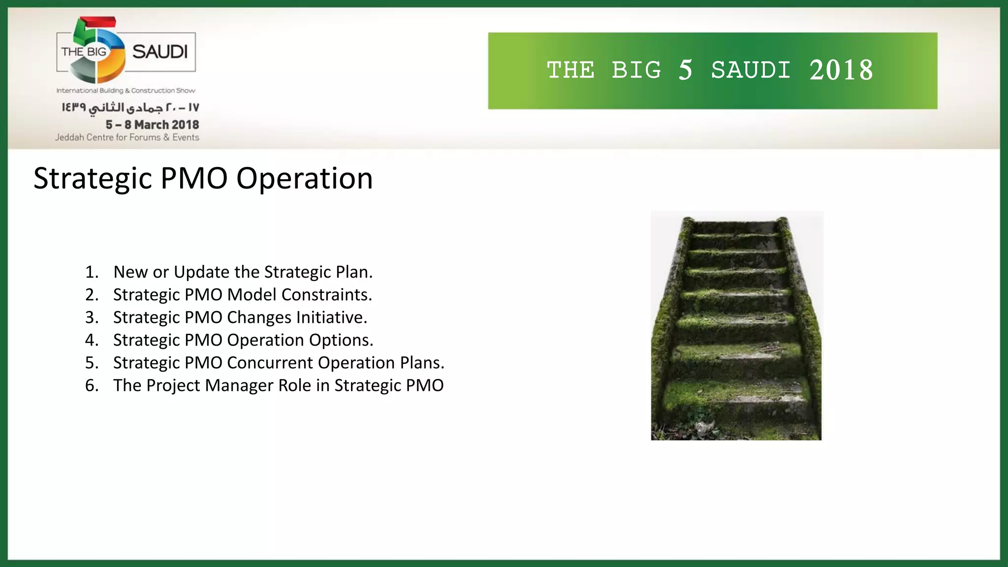 THE BIG 5 SAUDI 2018
Strategic PMO Operation
1. New or Update the Strategic Plan.
2. Strategic PMO Model Constraints.
3. Strategic PMO Changes Initiative.
4. Strategic PMO Operation Options.
5. Strategic PMO Concurrent Operation Plans.
6. The Project Manager Role in Strategic PMO
 