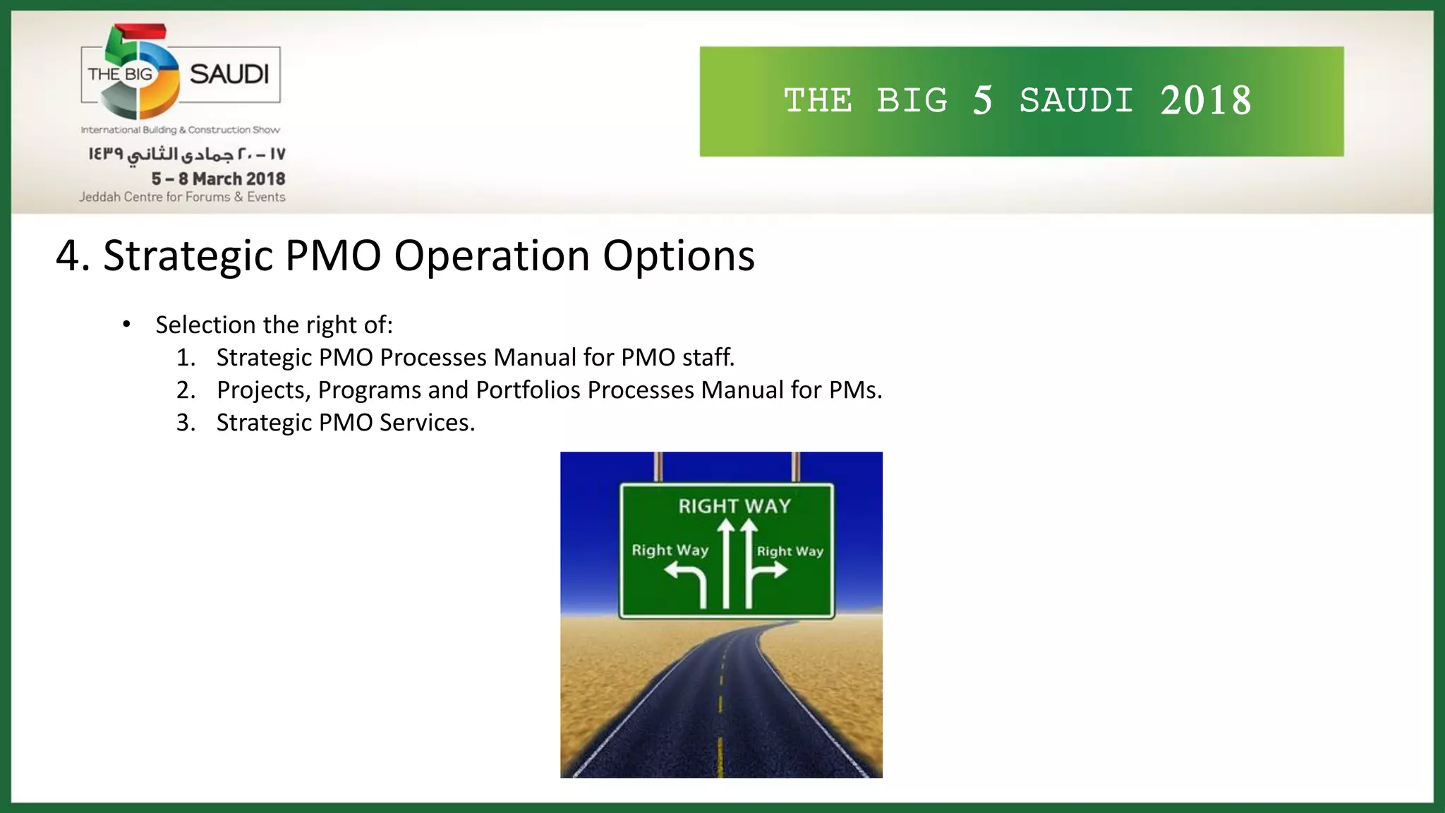 THE BIG 5 SAUDI 2018
4. Strategic PMO Operation Options
• Selection the right of:
1. Strategic PMO Processes Manual for PMO staff.
2. Projects, Programs and Portfolios Processes Manual for PMs.
3. Strategic PMO Services.
 