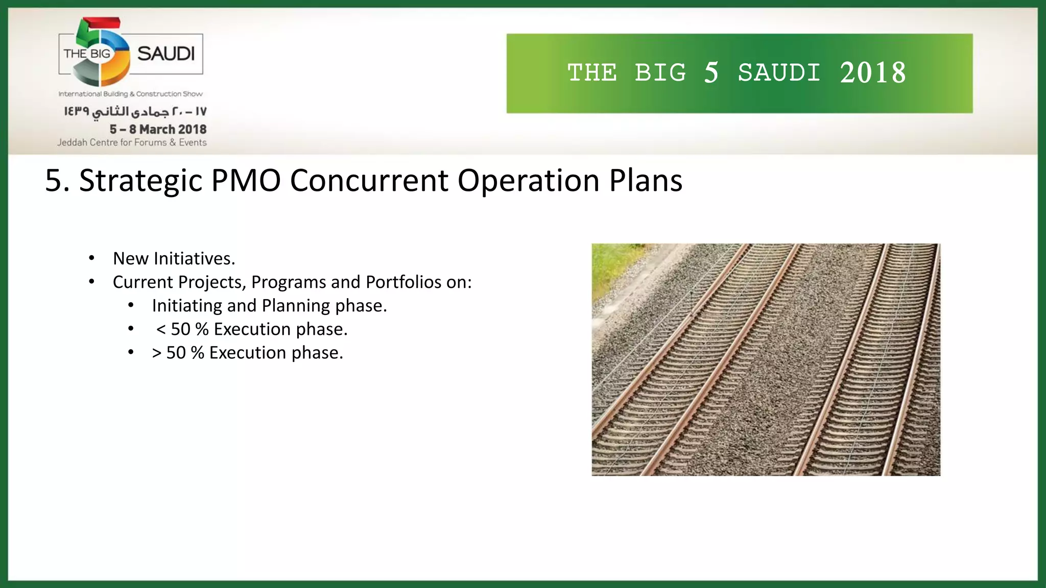 THE BIG 5 SAUDI 2018
5. Strategic PMO Concurrent Operation Plans
• New Initiatives.
• Current Projects, Programs and Portfolios on:
• Initiating and Planning phase.
• < 50 % Execution phase.
• > 50 % Execution phase.
 