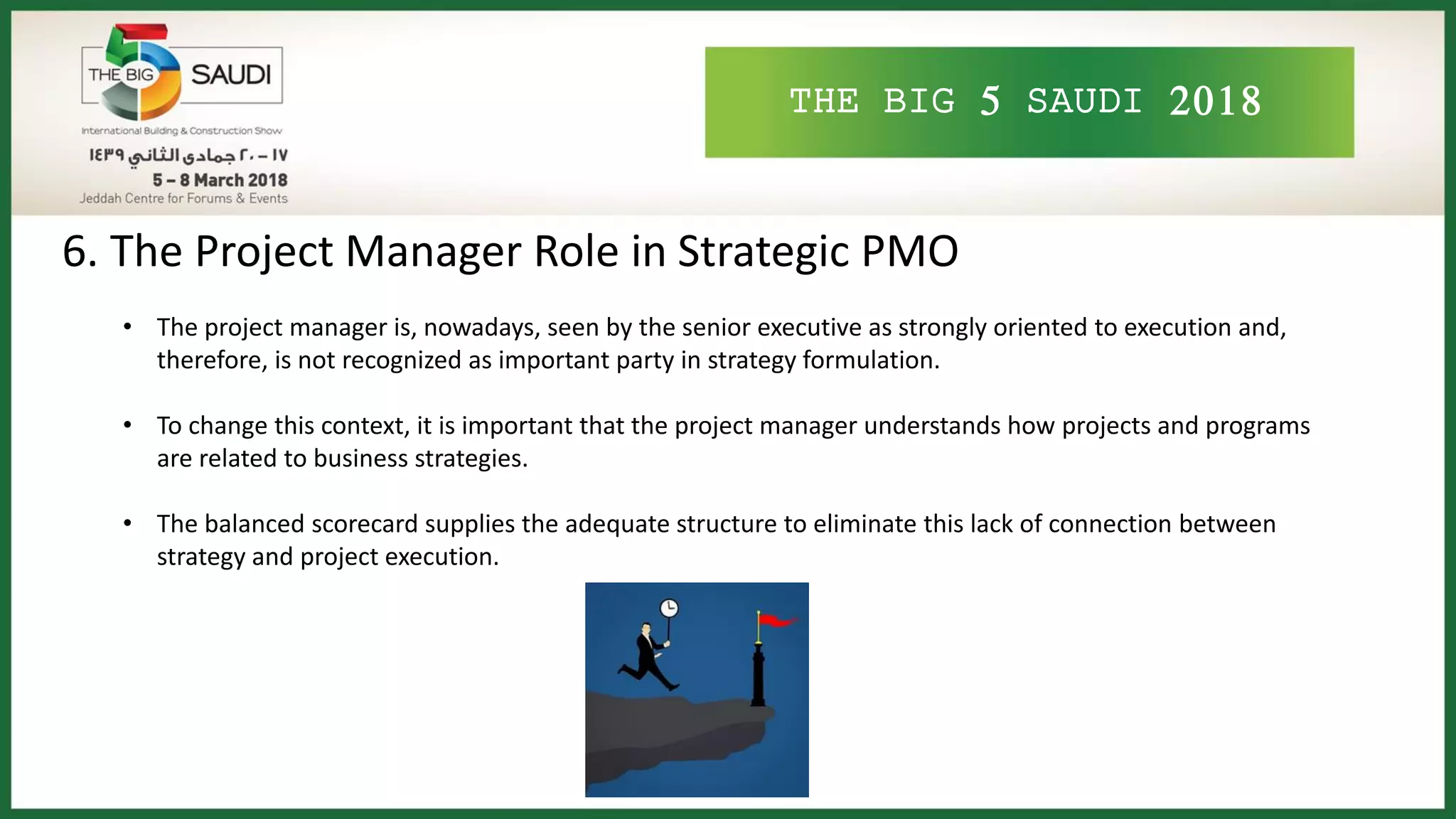 THE BIG 5 SAUDI 2018
6. The Project Manager Role in Strategic PMO
• The project manager is, nowadays, seen by the senior executive as strongly oriented to execution and,
therefore, is not recognized as important party in strategy formulation.
• To change this context, it is important that the project manager understands how projects and programs
are related to business strategies.
• The balanced scorecard supplies the adequate structure to eliminate this lack of connection between
strategy and project execution.
 