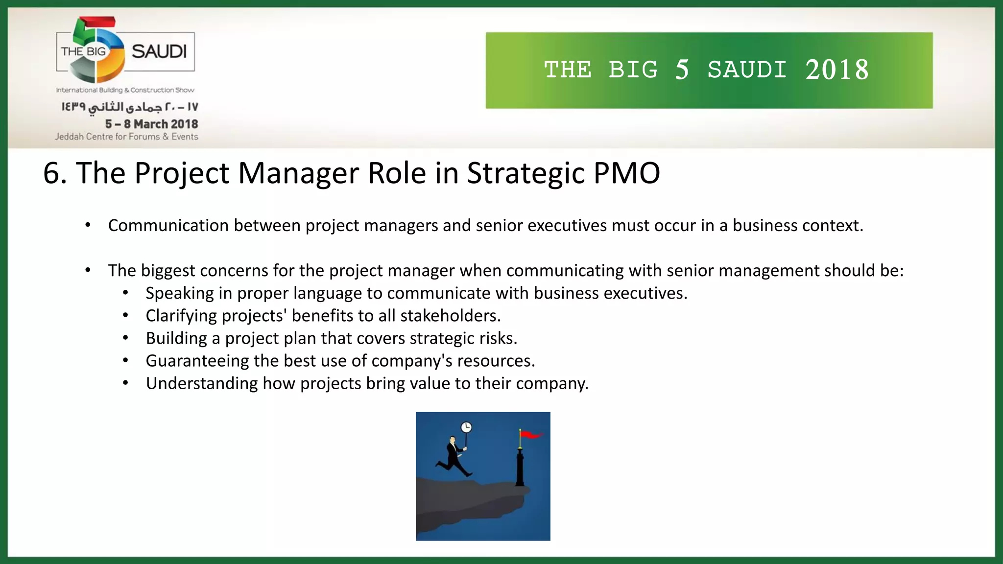 THE BIG 5 SAUDI 2018
6. The Project Manager Role in Strategic PMO
• Communication between project managers and senior executives must occur in a business context.
• The biggest concerns for the project manager when communicating with senior management should be:
• Speaking in proper language to communicate with business executives.
• Clarifying projects' benefits to all stakeholders.
• Building a project plan that covers strategic risks.
• Guaranteeing the best use of company's resources.
• Understanding how projects bring value to their company.
 