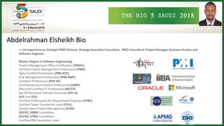 THE BIG 5 SAUDI 2018
Abdelrahman Elsheikh Bio
+14 experience as Strategic PMO Director, Strategy Execution Consultant, PMO Consultant, Project Manager, Business Analyst and
Software Engineer.
Master Degree in Software Engineering.
Project Management Office Certification (PMOC).
Certified Project Management Professional (PMP).
Agile Certified Practitioner (PMI-ACP).
Risk Management Professional (PMI-RMP).
Schedule Professional (PMI-SP).
Certified Business Analyst Professional (CBAP).
Microsoft Certified IT Professional (MCITP).
Key Performance Indicator Associate (KPI-A).
OCP and OCA.
Certified Professional for Requirement Engineer (CPRE).
Certified Tester Foundation Level (CTFL).
Earned Value Project Management (EVM).
ISO/IEC 20000 Foundation.
ISO/IEC 27002 Foundation.
Certified ITIL Foundation Level.
 