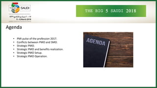 THE BIG 5 SAUDI 2018
Agenda
• PMI pulse of the profession 2017.
• Conflicts between PMO and SMO.
• Strategic PMO.
• Strategic PMO and benefits realization.
• Strategic PMO Setup.
• Strategic PMO Operation.
 