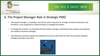 THE BIG 5 SAUDI 2018
6. The Project Manager Role in Strategic PMO
• The project manager is, nowadays, seen by the senior executive as strongly oriented to execution and,
therefore, is not recognized as important party in strategy formulation.
• To change this context, it is important that the project manager understands how projects and programs
are related to business strategies.
• The balanced scorecard supplies the adequate structure to eliminate this lack of connection between
strategy and project execution.
 