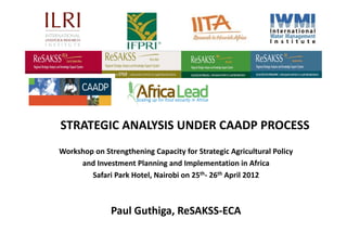 STRATEGIC ANALYSIS UNDER CAADP PROCESS
Workshop on Strengthening Capacity for Strategic Agricultural Policy 
     and Investment Planning and Implementation in Africa 
        Safari Park Hotel, Nairobi on 25th‐ 26th April 2012



               Paul Guthiga, ReSAKSS‐ECA
 