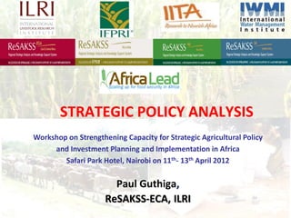 STRATEGIC POLICY ANALYSIS
Workshop on Strengthening Capacity for Strategic Agricultural Policy
     and Investment Planning and Implementation in Africa
        Safari Park Hotel, Nairobi on 11th- 13th April 2012

                       Paul Guthiga,
                     ReSAKSS-ECA, ILRI
 