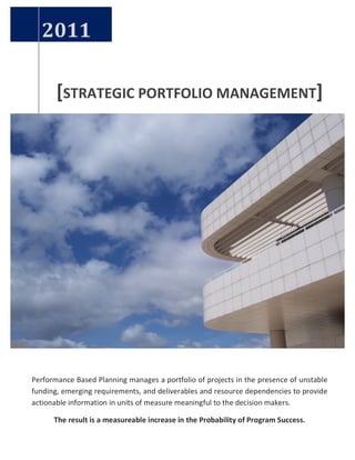 [STRATEGIC 
PORTFOLIO 
MANAGEMENT] 
2011 
Performance 
Based 
Planning 
manages 
a 
portfolio 
of 
projects 
in 
the 
presence 
of 
unstable 
funding, 
emerging 
requirements, 
and 
deliverables 
and 
resource 
dependencies 
to 
provide 
actionable 
information 
in 
units 
of 
measure 
meaningful 
to 
the 
decision 
makers. 
The 
result 
is 
a 
measureable 
increase 
in 
the 
Probability 
of 
Program 
Success. 
 