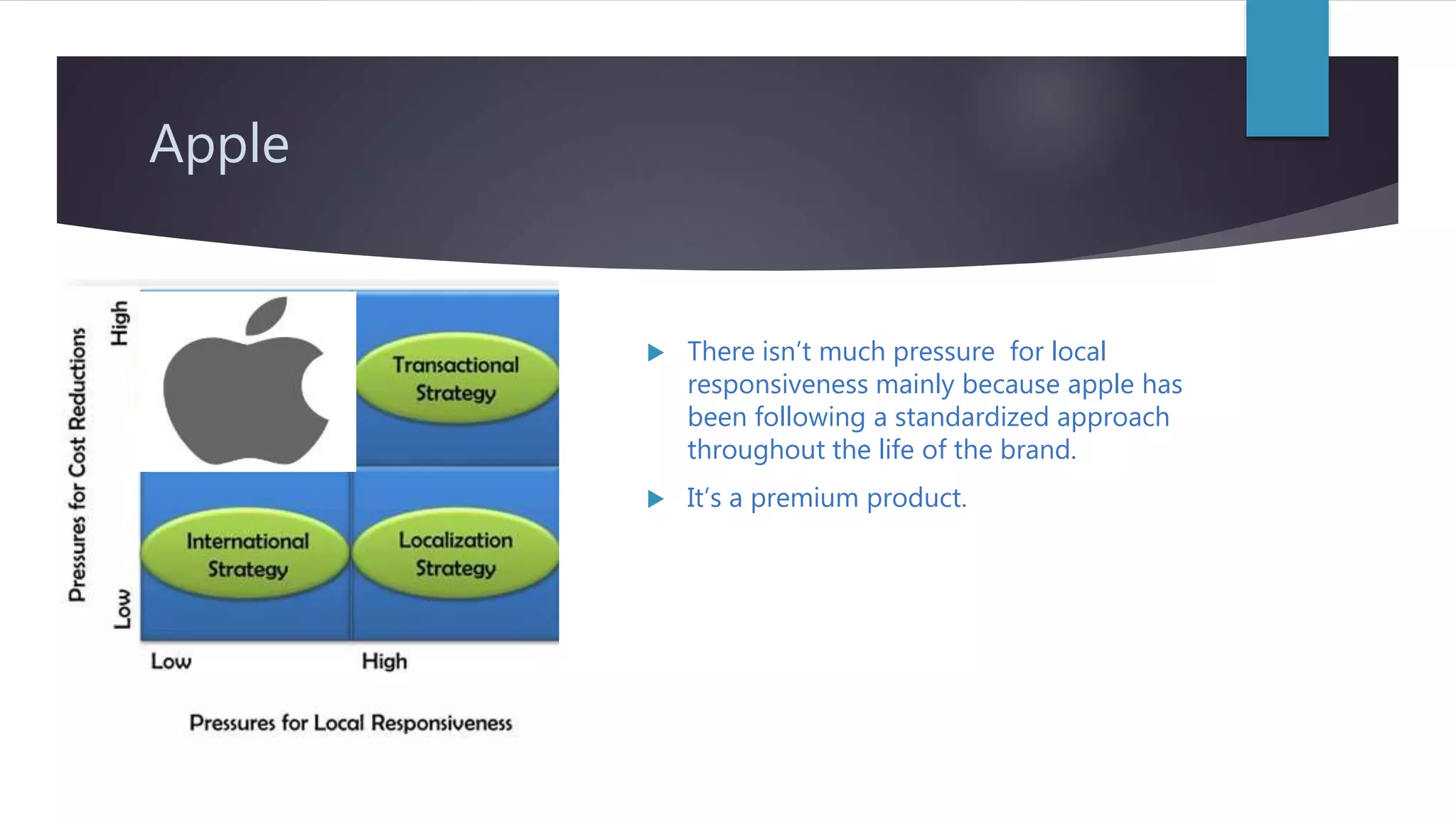 Apple
There isn’t much pressure for local
responsiveness mainly because apple has
been following a standardized approach
throughout the life of the brand.
It’s a premium product.