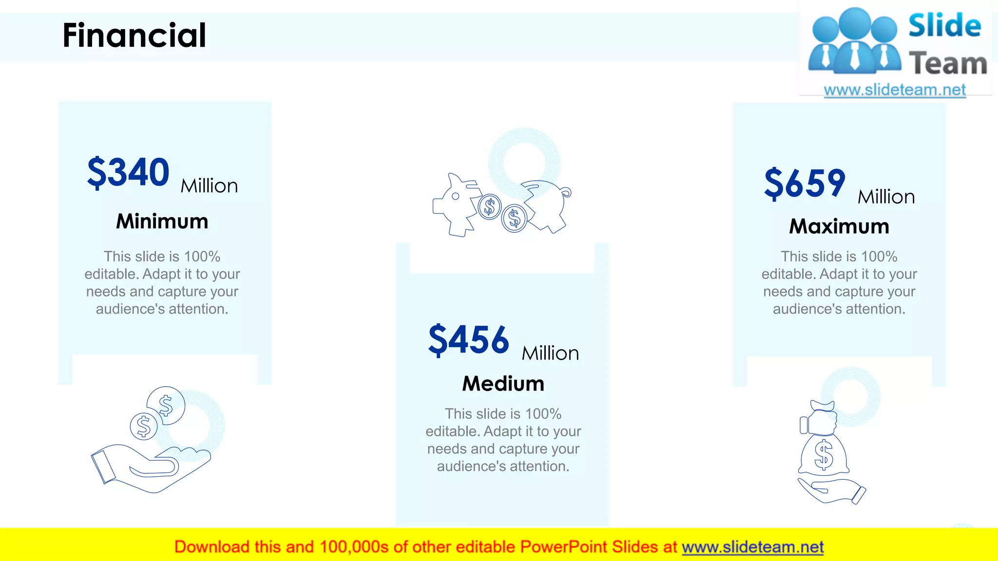 Financial
This slide is 100%
editable. Adapt it to your
needs and capture your
audience's attention.
Medium
$456 Million
This slide is 100%
editable. Adapt it to your
needs and capture your
audience's attention.
Minimum
$340 Million
This slide is 100%
editable. Adapt it to your
needs and capture your
audience's attention.
Maximum
$659 Million
16
 