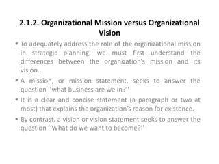2.1.2. Organizational Mission versus Organizational
Vision
 To adequately address the role of the organizational mission
in strategic planning, we must first understand the
differences between the organization’s mission and its
vision.
 A mission, or mission statement, seeks to answer the
question ‘‘what business are we in?’’
 It is a clear and concise statement (a paragraph or two at
most) that explains the organization’s reason for existence.
 By contrast, a vision or vision statement seeks to answer the
question ‘‘What do we want to become?’’
 