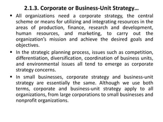 2.1.3. Corporate or Business-Unit Strategy…
 All organizations need a corporate strategy, the central
scheme or means for utilizing and integrating resources in the
areas of production, finance, research and development,
human resources, and marketing, to carry out the
organization’s mission and achieve the desired goals and
objectives.
 In the strategic planning process, issues such as competition,
differentiation, diversification, coordination of business units,
and environmental issues all tend to emerge as corporate
strategy concerns.
 In small businesses, corporate strategy and business-unit
strategy are essentially the same. Although we use both
terms, corporate and business-unit strategy apply to all
organizations, from large corporations to small businesses and
nonprofit organizations.
 