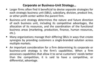Corporate or Business-Unit Strategy…
 Larger firms often find it beneficial to devise separate strategies for
each strategic business unit (SBU), subsidiary, division, product line,
or other profit center within the parent firm.
 Business-unit strategy determines the nature and future direction
of each business unit, including its competitive advantages, the
allocation of its resources, and the coordination of the functional
business areas (marketing, production, finance, human resources,
etc.).
 Many organizations manage their differing SBUs in ways that create
synergies by providing customers a single-branded solution across
multiple markets.
 An important consideration for a firm determining its corporate or
business-unit strategy is the firm’s capabilities. When a firm
possesses capabilities that allow it to serve customers’ needs better
than the competition, it is said to have a competitive, or
differential, advantage.
 
