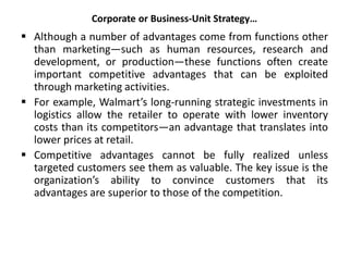 Corporate or Business-Unit Strategy…
 Although a number of advantages come from functions other
than marketing—such as human resources, research and
development, or production—these functions often create
important competitive advantages that can be exploited
through marketing activities.
 For example, Walmart’s long-running strategic investments in
logistics allow the retailer to operate with lower inventory
costs than its competitors—an advantage that translates into
lower prices at retail.
 Competitive advantages cannot be fully realized unless
targeted customers see them as valuable. The key issue is the
organization’s ability to convince customers that its
advantages are superior to those of the competition.
 