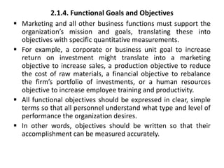 2.1.4. Functional Goals and Objectives
 Marketing and all other business functions must support the
organization’s mission and goals, translating these into
objectives with specific quantitative measurements.
 For example, a corporate or business unit goal to increase
return on investment might translate into a marketing
objective to increase sales, a production objective to reduce
the cost of raw materials, a financial objective to rebalance
the firm’s portfolio of investments, or a human resources
objective to increase employee training and productivity.
 All functional objectives should be expressed in clear, simple
terms so that all personnel understand what type and level of
performance the organization desires.
 In other words, objectives should be written so that their
accomplishment can be measured accurately.
 