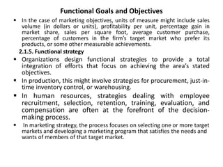 Functional Goals and Objectives
 In the case of marketing objectives, units of measure might include sales
volume (in dollars or units), profitability per unit, percentage gain in
market share, sales per square foot, average customer purchase,
percentage of customers in the firm’s target market who prefer its
products, or some other measurable achievements.
2.1.5. Functional strategy
 Organizations design functional strategies to provide a total
integration of efforts that focus on achieving the area’s stated
objectives.
 In production, this might involve strategies for procurement, just-in-
time inventory control, or warehousing.
 In human resources, strategies dealing with employee
recruitment, selection, retention, training, evaluation, and
compensation are often at the forefront of the decision-
making process.
 In marketing strategy, the process focuses on selecting one or more target
markets and developing a marketing program that satisfies the needs and
wants of members of that target market.
 