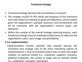 Functional strategy
 Functional strategy decisions do not develop in a vacuum.
 The strategy must(1) fit the needs and purposes of the functional
area with respect to meeting its goals and objectives, (2) be realistic
given the organization’s available resources and environment, and
(3) be consistent with the organization’s mission, goals, and
objectives.
 Within the context of the overall strategic planning process, each
functional strategy must be evaluated to determine its effect on the
organization’s sales, costs, image, and profitability.
2.1.6. Implementation
Implementation involves activities that actually execute the
functional area strategy. One of the more interesting aspects of
implementation is that all functional plans have at least two target
markets: an external market (i.e., customers, suppliers, investors,
potential employees, the society at large) and an internal market
(i.e., employees, managers, executives).
 