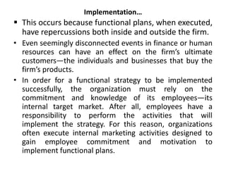 Implementation…
 This occurs because functional plans, when executed,
have repercussions both inside and outside the firm.
• Even seemingly disconnected events in finance or human
resources can have an effect on the firm’s ultimate
customers—the individuals and businesses that buy the
firm’s products.
• In order for a functional strategy to be implemented
successfully, the organization must rely on the
commitment and knowledge of its employees—its
internal target market. After all, employees have a
responsibility to perform the activities that will
implement the strategy. For this reason, organizations
often execute internal marketing activities designed to
gain employee commitment and motivation to
implement functional plans.
 