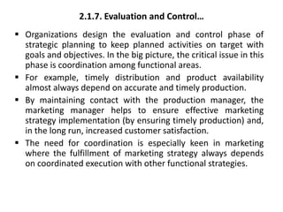2.1.7. Evaluation and Control…
 Organizations design the evaluation and control phase of
strategic planning to keep planned activities on target with
goals and objectives. In the big picture, the critical issue in this
phase is coordination among functional areas.
 For example, timely distribution and product availability
almost always depend on accurate and timely production.
 By maintaining contact with the production manager, the
marketing manager helps to ensure effective marketing
strategy implementation (by ensuring timely production) and,
in the long run, increased customer satisfaction.
 The need for coordination is especially keen in marketing
where the fulfillment of marketing strategy always depends
on coordinated execution with other functional strategies.
 